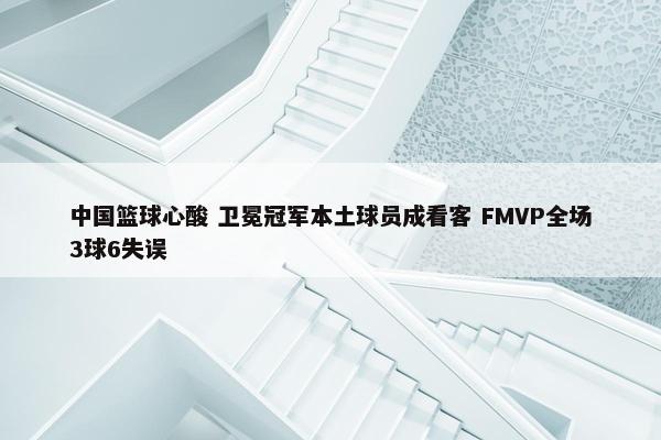 中国篮球心酸 卫冕冠军本土球员成看客 FMVP全场3球6失误