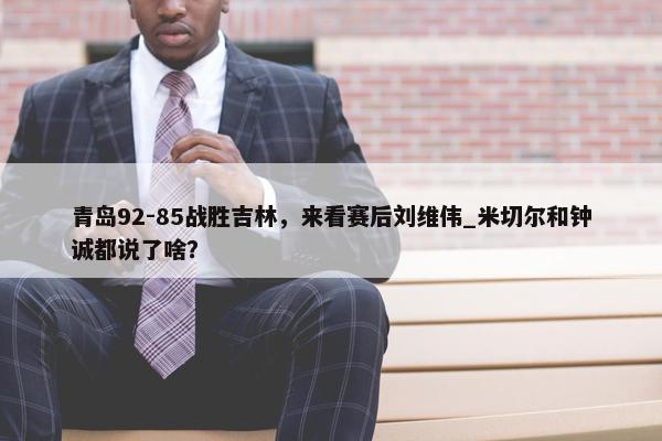 青岛92-85战胜吉林，来看赛后刘维伟_米切尔和钟诚都说了啥？