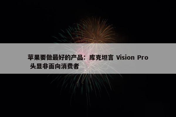 苹果要做最好的产品：库克坦言 Vision Pro 头显非面向消费者