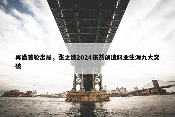 再遭首轮出局，张之臻2024依然创造职业生涯九大突破