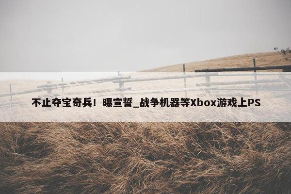 不止夺宝奇兵！曝宣誓_战争机器等Xbox游戏上PS