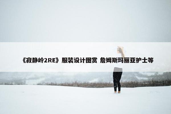 《寂静岭2RE》服装设计图赏 詹姆斯玛丽亚护士等