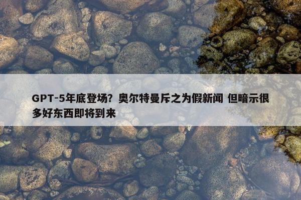 GPT-5年底登场？奥尔特曼斥之为假新闻 但暗示很多好东西即将到来