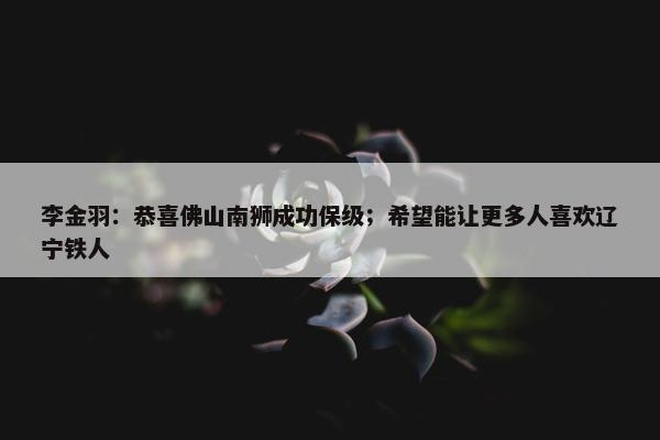 李金羽：恭喜佛山南狮成功保级；希望能让更多人喜欢辽宁铁人