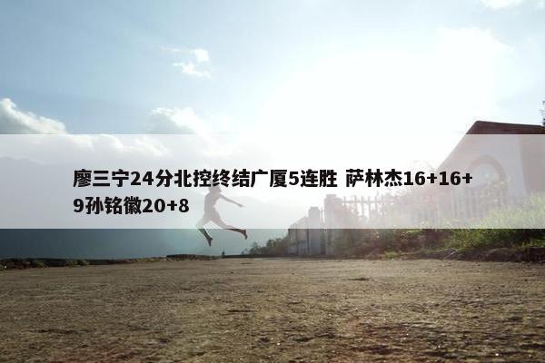 廖三宁24分北控终结广厦5连胜 萨林杰16+16+9孙铭徽20+8