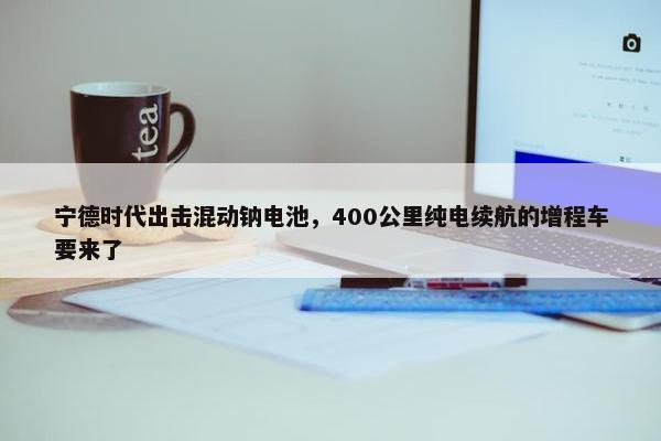 宁德时代出击混动钠电池，400公里纯电续航的增程车要来了