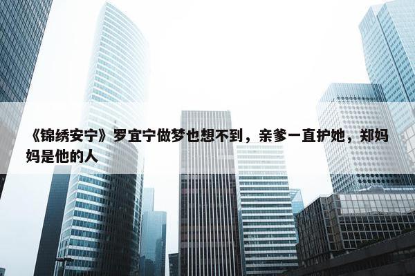 《锦绣安宁》罗宜宁做梦也想不到，亲爹一直护她，郑妈妈是他的人