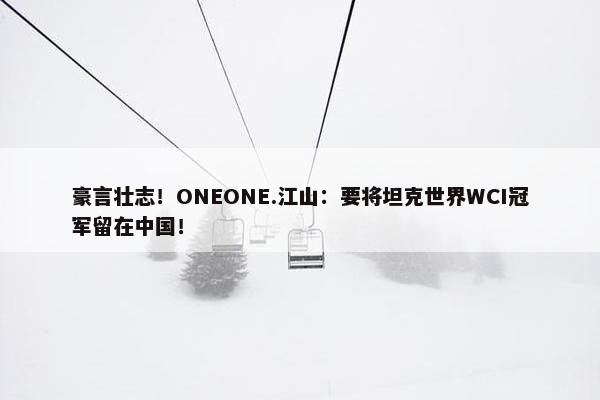 豪言壮志！ONEONE.江山：要将坦克世界WCI冠军留在中国！