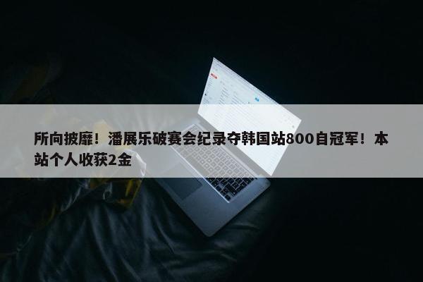 所向披靡！潘展乐破赛会纪录夺韩国站800自冠军！本站个人收获2金