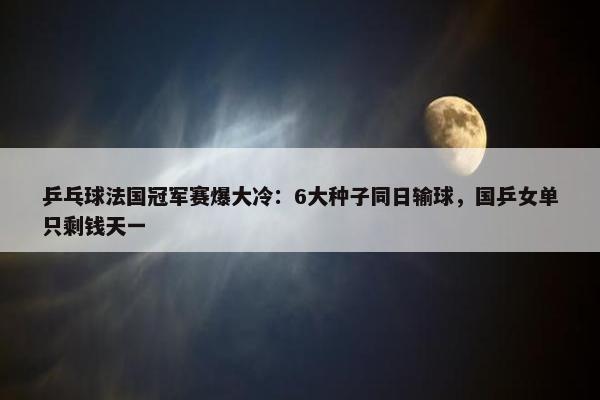 乒乓球法国冠军赛爆大冷：6大种子同日输球，国乒女单只剩钱天一