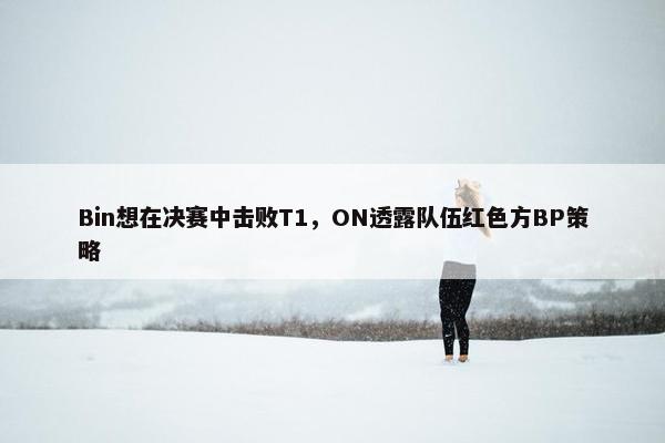 Bin想在决赛中击败T1，ON透露队伍红色方BP策略