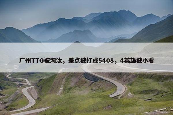 广州TTG被淘汰，差点被打成5408，4英雄被小看