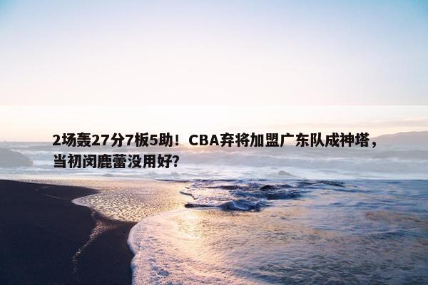 2场轰27分7板5助！CBA弃将加盟广东队成神塔，当初闵鹿蕾没用好？