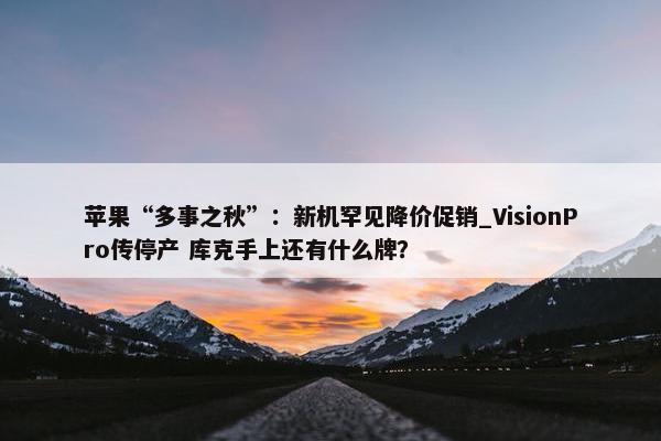 苹果“多事之秋”：新机罕见降价促销_VisionPro传停产 库克手上还有什么牌？