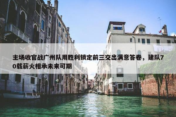 主场收官战广州队用胜利锁定前三交出满意答卷，建队70载薪火相承未来可期