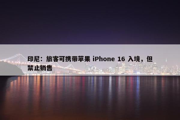 印尼：旅客可携带苹果 iPhone 16 入境，但禁止销售