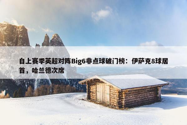 自上赛季英超对阵Big6非点球破门榜：伊萨克8球居首，哈兰德次席