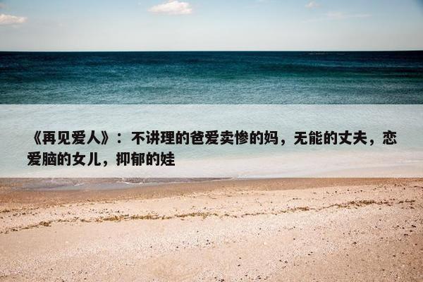 《再见爱人》：不讲理的爸爱卖惨的妈，无能的丈夫，恋爱脑的女儿，抑郁的娃