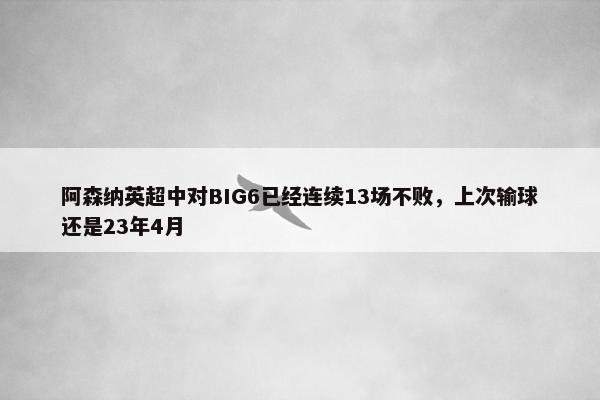 阿森纳英超中对BIG6已经连续13场不败，上次输球还是23年4月