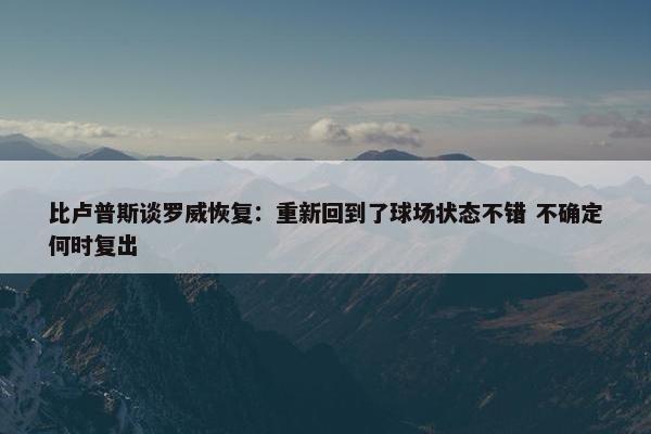 比卢普斯谈罗威恢复：重新回到了球场状态不错 不确定何时复出