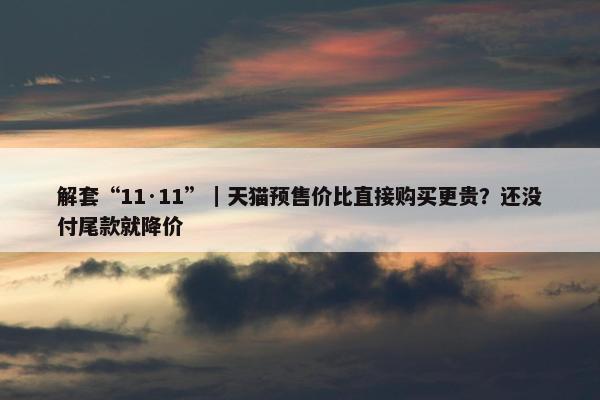 解套“11·11”｜天猫预售价比直接购买更贵？还没付尾款就降价