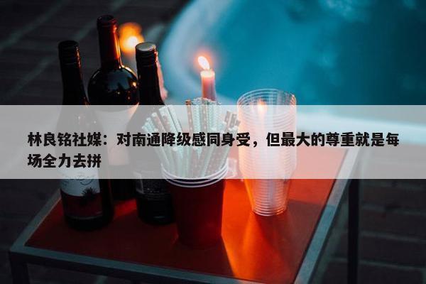 林良铭社媒：对南通降级感同身受，但最大的尊重就是每场全力去拼