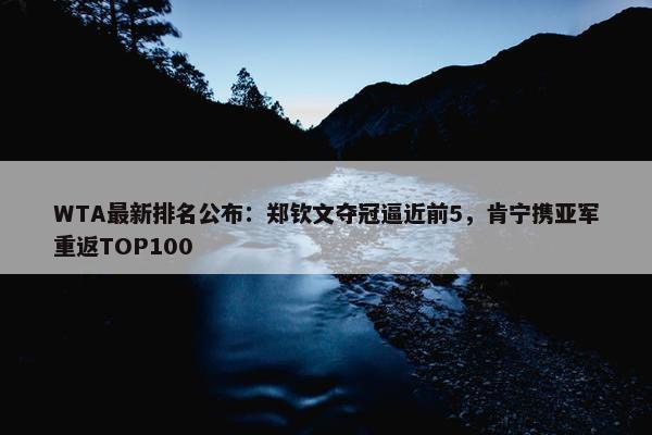 WTA最新排名公布：郑钦文夺冠逼近前5，肯宁携亚军重返TOP100