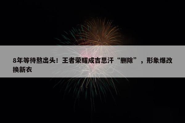 8年等待熬出头！王者荣耀成吉思汗“删除”，形象爆改换新衣