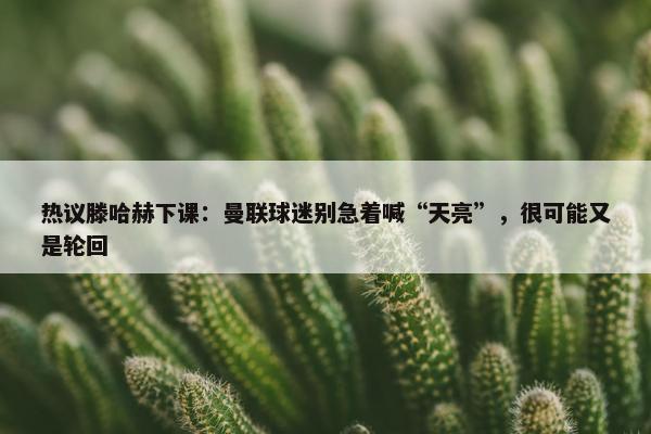 热议滕哈赫下课：曼联球迷别急着喊“天亮”，很可能又是轮回