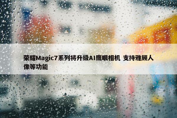 荣耀Magic7系列将升级AI鹰眼相机 支持雅顾人像等功能