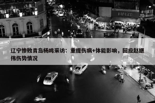 辽宁惨败青岛杨鸣采访：重提伤病+体能影响，回应赵继伟伤势情况