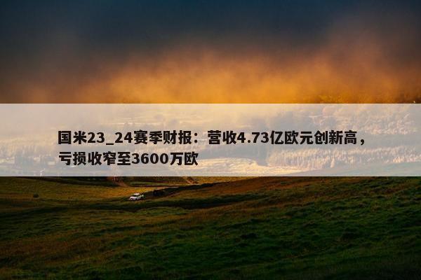 国米23_24赛季财报：营收4.73亿欧元创新高，亏损收窄至3600万欧