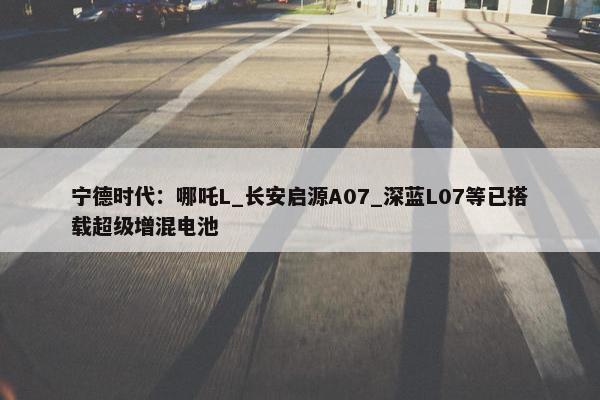 宁德时代：哪吒L_长安启源A07_深蓝L07等已搭载超级增混电池