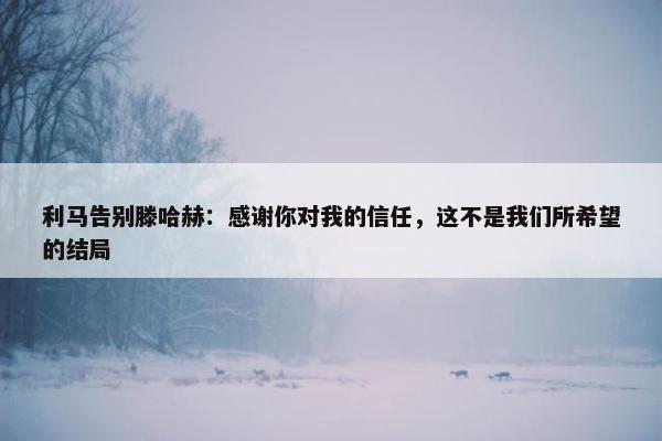 利马告别滕哈赫：感谢你对我的信任，这不是我们所希望的结局