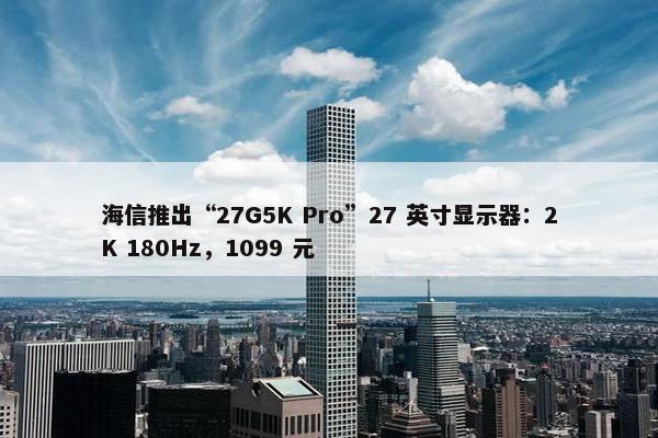 海信推出“27G5K Pro”27 英寸显示器：2K 180Hz，1099 元