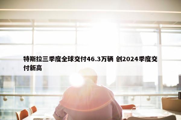 特斯拉三季度全球交付46.3万辆 创2024季度交付新高