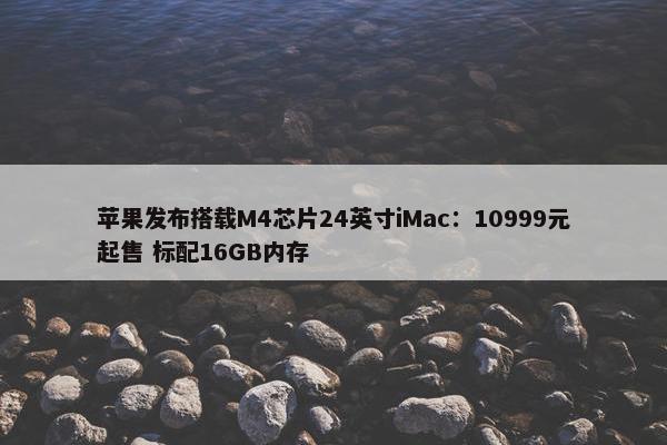 苹果发布搭载M4芯片24英寸iMac：10999元起售 标配16GB内存