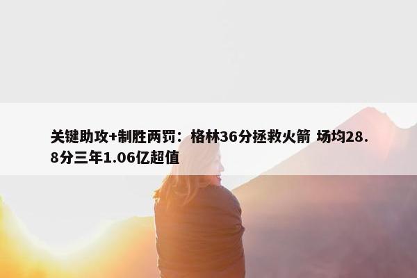 关键助攻+制胜两罚：格林36分拯救火箭 场均28.8分三年1.06亿超值