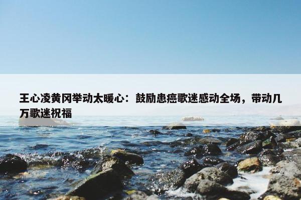 王心凌黄冈举动太暖心：鼓励患癌歌迷感动全场，带动几万歌迷祝福