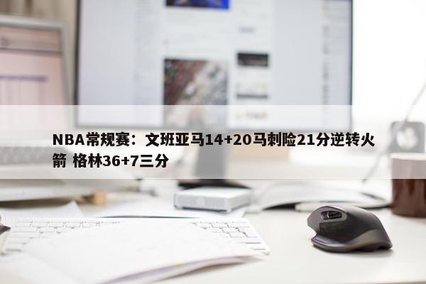 NBA常规赛：文班亚马14+20马刺险21分逆转火箭 格林36+7三分