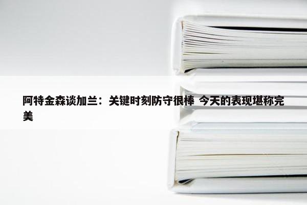 阿特金森谈加兰：关键时刻防守很棒 今天的表现堪称完美