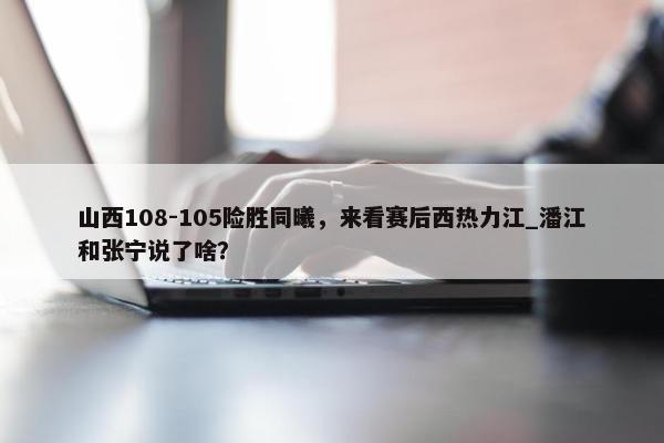 山西108-105险胜同曦，来看赛后西热力江_潘江和张宁说了啥？