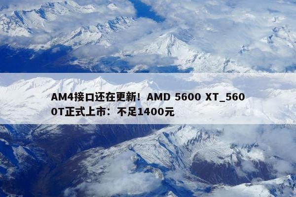 AM4接口还在更新！AMD 5600 XT_5600T正式上市：不足1400元