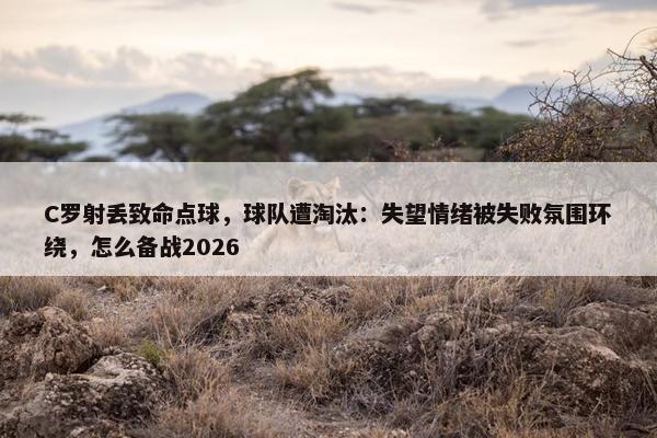 C罗射丢致命点球，球队遭淘汰：失望情绪被失败氛围环绕，怎么备战2026