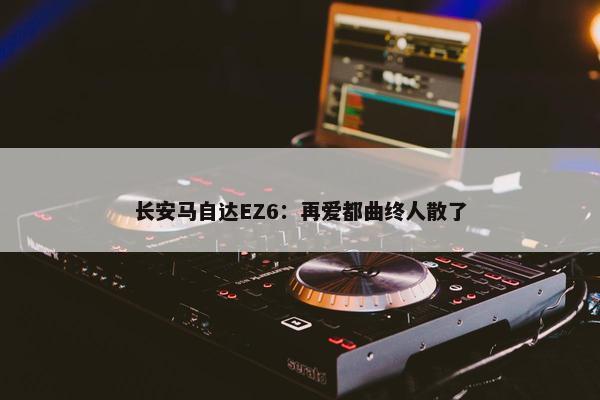 长安马自达EZ6：再爱都曲终人散了