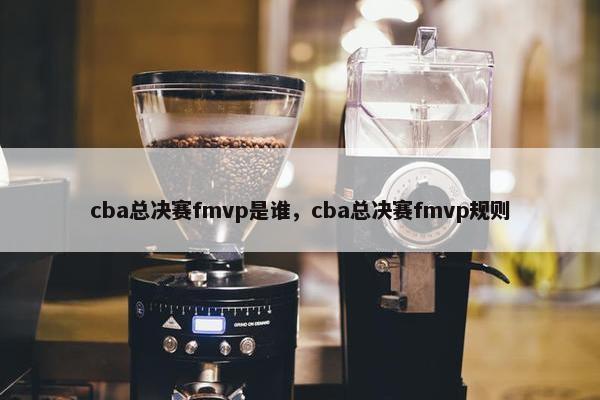 cba总决赛fmvp是谁，cba总决赛fmvp规则