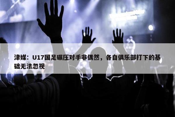 津媒：U17国足碾压对手非偶然，各自俱乐部打下的基础无法忽视