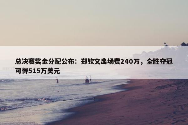 总决赛奖金分配公布：郑钦文出场费240万，全胜夺冠可得515万美元