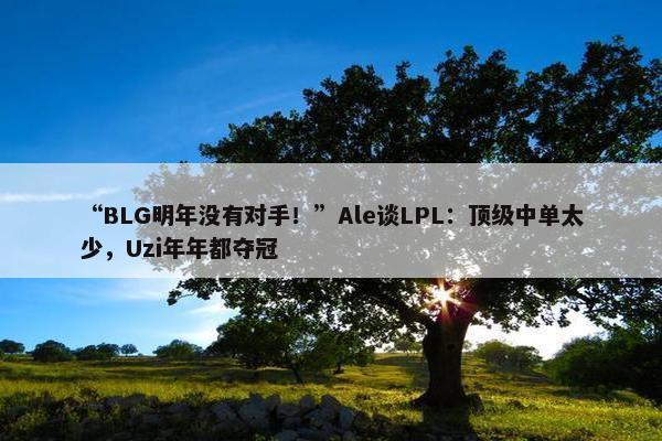 “BLG明年没有对手！”Ale谈LPL：顶级中单太少，Uzi年年都夺冠