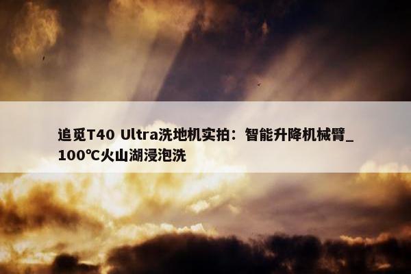 追觅T40 Ultra洗地机实拍：智能升降机械臂_100℃火山湖浸泡洗